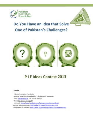 Contact:
Pakistan Innovation Foundation
Address: Suite 101, Al-Safa Heights 1, F 11 Markaz, Islamabad.
Email: info@pif.org.pk, Tel: +92 51 2511643
Web: http://www.pif.org.pk/
Facebook: https://www.facebook.com/PakistanInnovationFoundation
Contest Submission Page: http://www.pif.org.pk/ideas-contest-2013
Events Page for Updates: https://www.facebook.com/events/195546683940066/
P I F Ideas Contest 2013
Do You Have an Idea that Solve
One of Pakistan’s Challenges?
 