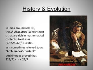 History & Evolution
In India around 600 BC,
the ShulbaSutras (Sanskrit text
s that are rich in mathematical
contents) treat π as
(9785/5568)2 ≈ 3.088.
π is sometimes referred to as
"Archimedes' constant“
Archimedes proved that
223/71 < π < 22/7
ARCHIMEDES
 