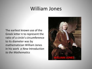 William Jones
The earliest known use of the
Greek letter π to represent the
ratio of a circle's circumference
to its diameter was by
mathematician William Jones
in his work a New Introduction
to the Mathematics
WILLIAM JONES
 