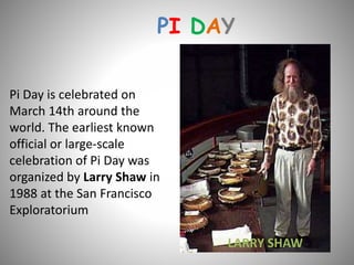 PI DAY
Pi Day is celebrated on
March 14th around the
world. The earliest known
official or large-scale
celebration of Pi Day was
organized by Larry Shaw in
1988 at the San Francisco
Exploratorium
LARRY SHAW
 