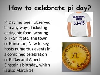 How to celebrate pi day?
Pi Day has been observed
in many ways, including
eating pie food, wearing
pi T- Shirt etc. The town
of Princeton, New Jersey,
hosts numerous events in
a combined celebration
of Pi Day and Albert
Einstein's birthday, which
is also March 14.
 