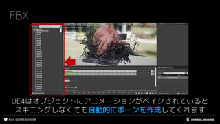 #UE4 | @UNREALENGINE
FBX
UE4はオブジェクトにアニメーションがベイクされていると
スキニングしなくても自動的にボーンを作成してくれます
 