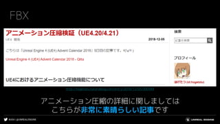 #UE4 | @UNREALENGINE
FBX
アニメーション圧縮の詳細に関しましては
こちらが非常に素晴らしい記事です
http://hogetatu.hatenablog.com/entry/2018/12/05/000944
 