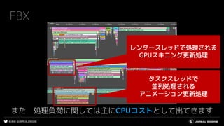 #UE4 | @UNREALENGINE
FBX
また 処理負荷に関しては主にCPUコストとして出てきます
タスクスレッドで
並列処理される
アニメーション更新処理
レンダースレッドで処理される
GPUスキニング更新処理
 