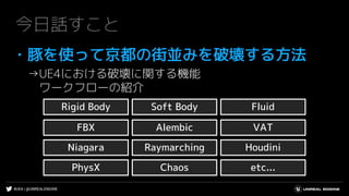 #UE4 | @UNREALENGINE
今日話すこと
・豚を使って京都の街並みを破壊する方法
→UE4における破壊に関する機能
ワークフローの紹介
Rigid Body Soft Body
AlembicFBX VAT
Niagara Raymarching Houdini
Fluid
PhysX Chaos etc...
 