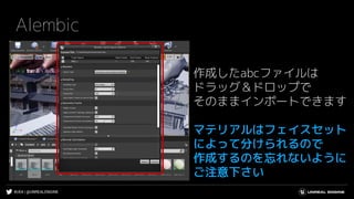 #UE4 | @UNREALENGINE
Alembic
作成したabcファイルは
ドラッグ＆ドロップで
そのままインポートできます
マテリアルはフェイスセット
によって分けられるので
作成するのを忘れないように
ご注意下さい
 