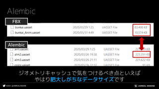 #UE4 | @UNREALENGINE
Alembic
ジオメトリキャッシュで気をつけるべき点といえば
やはり肥大しがちなデータサイズです
Alembic
FBX
 