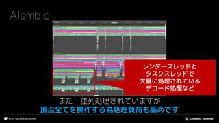 #UE4 | @UNREALENGINE
Alembic
また 並列処理されていますが
頂点全てを操作する為処理負荷も高めです
レンダースレッドと
タスクスレッドで
大量に処理されている
デコード処理など
 