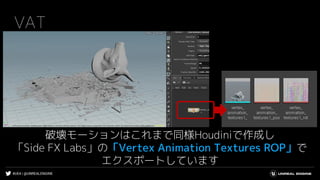 #UE4 | @UNREALENGINE
VAT
破壊モーションはこれまで同様Houdiniで作成し
「Side FX Labs」の「Vertex Animation Textures ROP」で
エクスポートしています
 