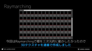#UE4 | @UNREALENGINE
Raymarching
今回はRaymarchingで煙を三次元的に動かしたかったので
3Dテクスチャを連番で作成しました
 