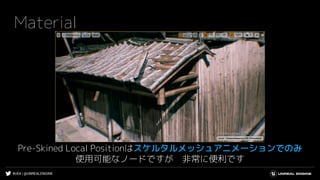 #UE4 | @UNREALENGINE
Material
Pre-Skined Local Positionはスケルタルメッシュアニメーションでのみ
使用可能なノードですが 非常に便利です
 