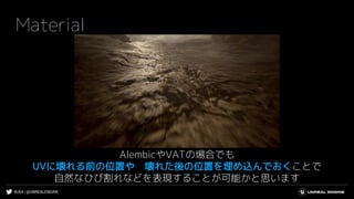 #UE4 | @UNREALENGINE
Material
AlembicやVATの場合でも
UVに壊れる前の位置や 壊れた後の位置を埋め込んでおくことで
自然なひび割れなどを表現することが可能かと思います
 