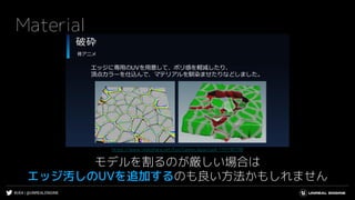 #UE4 | @UNREALENGINE
Material
モデルを割るのが厳しい場合は
エッジ汚しのUVを追加するのも良い方法かもしれません
https://www.slideshare.net/EpicGamesJapan/ue4-139190798
 