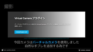 #UE4 | @UNREALENGINE
撮影
今回カメラはバーチャルカメラを使用しました
自然な手ブレを追加する為です
https://docs.unrealengine.com/ja/Engine/Plugins/VirtualCameraPlugin/index.html
 