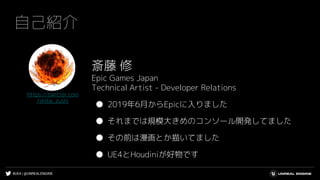 #UE4 | @UNREALENGINE
自己紹介
斎藤 修
Epic Games Japan
Technical Artist - Developer Relations
● 2019年6月からEpicに入りました
● それまでは規模大きめのコンソール開発してました
● その前は漫画とか描いてました
● UE4とHoudiniが好物です
https://twitter.com
/shiba_zushi
 