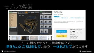 #UE4 | @UNREALENGINE
モデルの準備
ゲーム用のアセットは最適化のために
見えないところは消していたり 一体化させてたりします
 