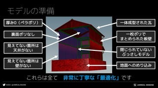 #UE4 | @UNREALENGINE
モデルの準備
これらは全て 非常に丁寧な「最適化」です
厚み0（ペラポリ）
裏面ポリなし
見えてない箇所は
天井がない
見えてない箇所は
壁がない 地面へのめり込み
一枚ポリで
まとめられた板壁
一体成型された瓦
閉じられていない
ぶっさしモデル
 