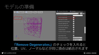 #UE4 | @UNREALENGINE
モデルの準備
「Remove Degenerates」のチェックを入れると
位置、UV、ノーマルなどが同じ頂点は結合されます
 