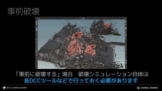 #UE4 | @UNREALENGINE
事前破壊
「事前に破壊する」場合 破壊シミュレーション自体は
各DCCツールなどで行っておく必要があります
 