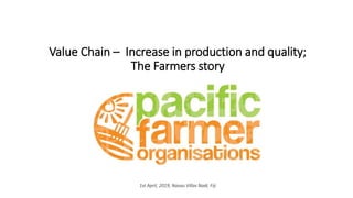 Value Chain – Increase in production and quality;
The Farmers story
1st April, 2019, Nasau Villas Nadi, Fiji
 
