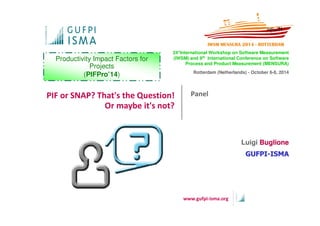 24°International Workshop on Software Measurement 
(IWSM) and 9th International Conference on Software 
PIF or SNAP? That's the Question! Panel 
www.gufpi-isma.org 
Or maybe it's not? 
Process and Product Measurement (MENSURA) 
Rotterdam (Netherlands) - October 6-8, 2014 
Productivity Impact Factors for 
Projects 
(PIFPro’14) 
Luigi Buglione 
GGUUFFPPII--IISSMMAA 
 