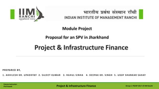 PREPARED BY,
1. AKHILESH KR . UPADHYAY 2. SUJEET KUMAR 3. RAHUL SINHA 4. DEEPAK KR . SINGH 5. UDAY SHANKAR SAHAY
Project & Infrastructure Finance
Module Project
Course Instructor:
Prof Anand Project & Infrastructure Finance Group 1: PGEXP 2017-19 IIM Ranchi
Proposal for an SPV in Jharkhand
 