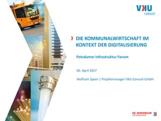 DIE KOMMUNALWIRTSCHAFT IM
KONTEXT DER DIGITALISIERUNG
Potsdamer Infrastruktur Forum
06. April 2017
Wolfram Speer | Projektmanager VKU Consult GmbH
 