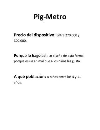 Pig-Metro<br />Precio del dispositivo: Entre 270.000 y 300.000.<br />Porque lo hago así: Lo diseño de esta forma porque es un animal que a los niños les gusta.<br />A qué población: A niños entre los 4 y 11 años.<br /> <br />