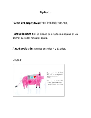 Pig-Metro<br />Precio del dispositivo: Entre 270.000 y 300.000.<br />Porque lo hago así: Lo diseño de esta forma porque es un animal que a los niños les gusta.<br />A qué población: A niños entre los 4 y 11 años.<br />Diseño<br />