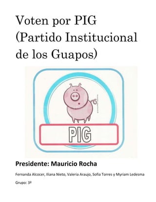 Voten por PIG
(Partido Institucional
de los Guapos)




Presidente: Mauricio Rocha
Fernanda Alcocer, Iliana Nieto, Valeria Araujo, Sofia Torres y Myriam Ledesma

Grupo: 3ª
 