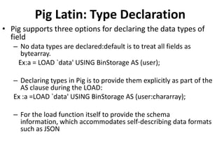 Pig Latin: Type Declaration
• Pig supports three options for declaring the data types of
  field
   – No data types are declared:default is to treat all fields as
     bytearray.
    Ex:a = LOAD `data' USING BinStorage AS (user);

   – Declaring types in Pig is to provide them explicitly as part of the
     AS clause during the LOAD:
   Ex :a =LOAD `data' USING BinStorage AS (user:chararray);

   – For the load function itself to provide the schema
     information, which accommodates self-describing data formats
     such as JSON
 