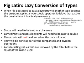 Pig Latin: Lazy Conversion of Types
• When Pig does need to cast a bytearray to another type because
  the program applies a type-specic operator, it delays that cast to
  the point where it is actually necessary.



• Status will need to be cast to a chararray
• EarnedPoints and possiblePoints will need to be cast to double
• These casts will not be done when the data is loaded
• They will be done as part of the comparison and division
  operations
• Avoids casting values that are removed by the filter before the
  result of the cast is used.
 