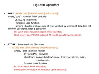Pig Latin-Operators

•   LOAD : LOAD 'data' [USING function] [AS schema];
    where, „data‟ : Name of file or directory
           USING, AS : Keywords
            function : Load function.
            schema : Loader produces data of type specified by schema. If data does not
    conform to schema, error is generated.
          ex: LOAD `clicks‘ AS (userid, pageid, linkid, viewedat);
          LOAD `query_log.txt‘ USING myLoad() AS (userId, queryString, timestamp);



•   STORE : Stores results to file system
     – STORE alias INTO 'directory' [USING function];
         where, alias : name of relation
                   INTO, USING : keywords
                   „directory‟ : storage directory‟s name. If directory already exists,
                                 operation fails
                   function: Store function.
         ex: STORE result INTO `myOutput';
         STORE query_revenues INTO `myoutput‘ USING myStore();
 