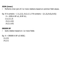 JOIN (inner)
• Performs inner join of 2 or more relations based on common field values.

Eg: If A contains – { (1,2,3), (4,2,1) }; If B contains – {(1,3),(4,6),(4,9)}
     X = JOIN A BY a1, B BY b1;
    (1,2,3,1,3)
     (4,2,1,4,6)
     (4,2,1,4,9)

ORDER BY
• Sorts relation based on 1 or more fields

Eg: X = ORDER A BY a3 DESC;
  (1,2,3)
  (4,2,1)
 