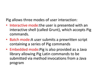 Pig allows three modes of user interaction:
• Interactive mode:the user is presented with an
  interactive shell (called Grunt), which accepts Pig
  commands.
• Batch mode:A user submits a prewritten script
  containing a series of Pig commands
• Embedded mode:Pig is also provided as a Java
  library allowing Pig Latin commands to be
  submitted via method invocations from a Java
  program
 