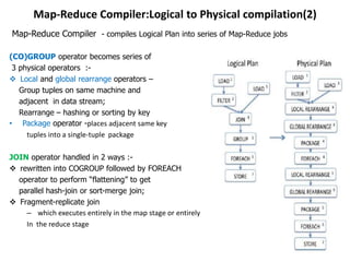 Map-Reduce Compiler:Logical to Physical compilation(2)
Map-Reduce Compiler - compiles Logical Plan into series of Map-Reduce jobs

(CO)GROUP operator becomes series of
 3 physical operators :-
 Local and global rearrange operators –
   Group tuples on same machine and
   adjacent in data stream;
   Rearrange – hashing or sorting by key
• Package operator -places adjacent same key
     tuples into a single-tuple package

JOIN operator handled in 2 ways :-
 rewritten into COGROUP followed by FOREACH
  operator to perform “flattening” to get
  parallel hash-join or sort-merge join;
 Fragment-replicate join
    – which executes entirely in the map stage or entirely
    In the reduce stage
 