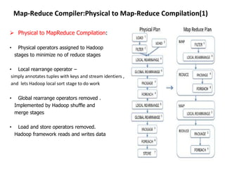 Map-Reduce Compiler:Physical to Map-Reduce Compilation(1)

 Physical to MapReduce Compilation:

•     Physical operators assigned to Hadoop
    stages to minimize no of reduce stages

• Local rearrange operator –
 simply annotates tuples with keys and stream identiers ,
 and lets Hadoop local sort stage to do work

•    Global rearrange operators removed .
    Implemented by Hadoop shuffle and
    merge stages

•    Load and store operators removed.
    Hadoop framework reads and writes data
 