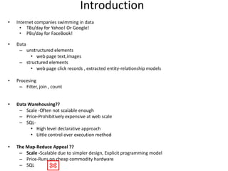 Introduction
•   Internet companies swimming in data
      • TBs/day for Yahoo! Or Google!
      • PBs/day for FaceBook!

•   Data
     – unstructured elements
         • web page text,images
     – structured elements
         • web page click records , extracted entity-relationship models

•   Procesing
     – Filter, join , count


•   Data Warehousing??
     – Scale -Often not scalable enough
     – Price-Prohibitively expensive at web scale
     – SQL-
          • High level declarative approach
          • Little control over execution method

•   The Map-Reduce Appeal ??
     – Scale -Scalable due to simpler design, Explicit programming model
     – Price-Runs on cheap commodity hardware
     – SQL
 