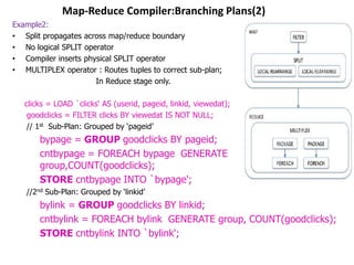 Map-Reduce Compiler:Branching Plans(2)
Example2:
• Split propagates across map/reduce boundary
• No logical SPLIT operator
• Compiler inserts physical SPLIT operator
• MULTIPLEX operator : Routes tuples to correct sub-plan;
                      In Reduce stage only.

   clicks = LOAD `clicks„ AS (userid, pageid, linkid, viewedat);
    goodclicks = FILTER clicks BY viewedat IS NOT NULL;
    // 1st Sub-Plan: Grouped by „pageid‟
       bypage = GROUP goodclicks BY pageid;
       cntbypage = FOREACH bypage GENERATE
       group,COUNT(goodclicks);
       STORE cntbypage INTO `bypage';
   //2nd Sub-Plan: Grouped by „linkid‟
       bylink = GROUP goodclicks BY linkid;
       cntbylink = FOREACH bylink GENERATE group, COUNT(goodclicks);
       STORE cntbylink INTO `bylink';
 