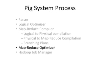 Pig System Process
• Parser
• Logical Optimizer
• Map-Reduce Compiler
   –Logical to Physical compilation
   –Physical to Map-Reduce Compilation
   –Branching Plans
• Map-Reduce Optimizer
• Hadoop Job Manager
 