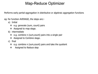 Map-Reduce Optimizer

Performs early partial aggregation in distributive or algebraic aggregation functions

eg: for function AVERAGE, the steps are:-
    a) Initial
       e.g. generate (sum, count) pairs
       Assigned to map stage.
    b) intermediate
       e.g. combine n (sum,count) pairs into a single pair
       Assigned to Combine stage.
    c) final
       e.g. combine n (sum,count) pairs and take the quotient
       Assigned to Reduce step
 