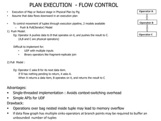 PLAN EXECUTION - FLOW CONTROL
•   Execution of Map or Reduce stage in Physical Plan by Pig
•   Assume that data flows downward in an execution plan

•   To control movement of tuples through execution pipeline, 2 models available
      – Push & Pull(Iterator) Model
1) Push Model:
     Eg: Operator A pushes data to B that operates on it, and pushes the result to C.
         (A,B and C are physical operators)

     Difficult to implement for:
          •     UDF with multiple inputs
          •     Binary operators like fragment-replicate join

2) Pull Model :

     Eg: Operator C asks B for its next data item.
         If B has nothing pending to return, it asks A.
         When A returns a data item, B operates on it, and returns the result to C


Advantages:
 Single-threaded implementation : Avoids context-switching overhead
 Simple APIs for UDF
Drawback:
 Operations over bag nested inside tuple may lead to memory overflow
 If data flow graph has multiple sinks-operators at branch points may be required to buffer an
   unbounded number of tuples
 