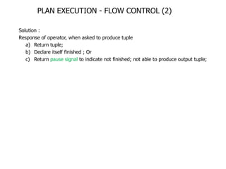 PLAN EXECUTION - FLOW CONTROL (2)

Solution :
Response of operator, when asked to produce tuple
   a) Return tuple;
   b) Declare itself finished ; Or
   c) Return pause signal to indicate not finished; not able to produce output tuple;
 