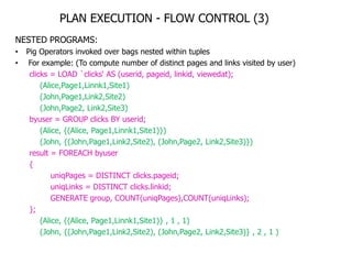 PLAN EXECUTION - FLOW CONTROL (3)
NESTED PROGRAMS:
•   Pig Operators invoked over bags nested within tuples
•    For example: (To compute number of distinct pages and links visited by user)
     clicks = LOAD `clicks„ AS (userid, pageid, linkid, viewedat);
         (Alice,Page1,Linnk1,Site1)
         (John,Page1,Link2,Site2)
         (John,Page2, Link2,Site3)
     byuser = GROUP clicks BY userid;
         (Alice, {(Alice, Page1,Linnk1,Site1)})
         (John, {(John,Page1,Link2,Site2), (John,Page2, Link2,Site3)})
     result = FOREACH byuser
     {
             uniqPages = DISTINCT clicks.pageid;
             uniqLinks = DISTINCT clicks.linkid;
             GENERATE group, COUNT(uniqPages),COUNT(uniqLinks);
     };
         (Alice, {(Alice, Page1,Linnk1,Site1)} , 1 , 1)
         (John, {(John,Page1,Link2,Site2), (John,Page2, Link2,Site3)} , 2 , 1 )
 