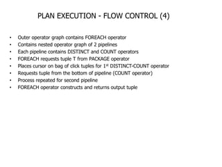 PLAN EXECUTION - FLOW CONTROL (4)

•   Outer operator graph contains FOREACH operator
•   Contains nested operator graph of 2 pipelines
•   Each pipeline contains DISTINCT and COUNT operators
•   FOREACH requests tuple T from PACKAGE operator
•   Places cursor on bag of click tuples for 1st DISTINCT-COUNT operator
•   Requests tuple from the bottom of pipeline (COUNT operator)
•   Process repeated for second pipeline
•   FOREACH operator constructs and returns output tuple
 
