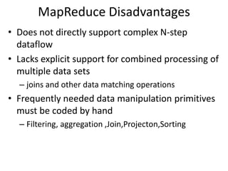 MapReduce Disadvantages
• Does not directly support complex N-step
  dataflow
• Lacks explicit support for combined processing of
  multiple data sets
  – joins and other data matching operations
• Frequently needed data manipulation primitives
  must be coded by hand
  – Filtering, aggregation ,Join,Projecton,Sorting
 