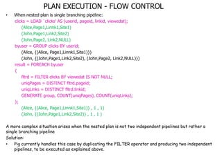 PLAN EXECUTION - FLOW CONTROL
•   When nested plan is single branching pipeline:
    clicks = LOAD `clicks„ AS (userid, pageid, linkid, viewedat);
        (Alice,Page1,Linnk1,Site1)
        (John,Page1,Link2,Site2)
        (John,Page2, Link2,NULL)
    byuser = GROUP clicks BY userid;
        (Alice, {(Alice, Page1,Linnk1,Site1)})
        (John, {(John,Page1,Link2,Site2), (John,Page2, Link2,NULL)})
    result = FOREACH byuser
    {
        fltrd = FILTER clicks BY viewedat IS NOT NULL;
        uniqPages = DISTINCT fltrd.pageid;
        uniqLinks = DISTINCT fltrd.linkid;
        GENERATE group, COUNT(uniqPages), COUNT(uniqLinks);
    };
        (Alice, {(Alice, Page1,Linnk1,Site1)} , 1 , 1)
        (John, {(John,Page1,Link2,Site2)} , 1 , 1 )

A more complex situation arises when the nested plan is not two independent pipelines but rather a
single branching pipeline
Solution:
•   Pig currently handles this case by duplicating the FILTER operator and producing two independent
    pipelines, to be executed as explained above.
 
