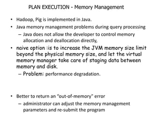 PLAN EXECUTION - Memory Management

• Hadoop, Pig is implemented in Java.
• Java memory management problems during query processing
   – Java does not allow the developer to control memory
     allocation and deallocation directly,
• naive option :is to increase the JVM memory size limit
  beyond the physical memory size, and let the virtual
  memory manager take care of staging data between
  memory and disk.
   – Problem: performance degradation.



• Better to return an “out-of-memory" error
   – administrator can adjust the memory management
     parameters and re-submit the program
 