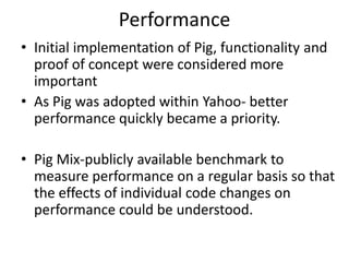 Performance
• Initial implementation of Pig, functionality and
  proof of concept were considered more
  important
• As Pig was adopted within Yahoo- better
  performance quickly became a priority.

• Pig Mix-publicly available benchmark to
  measure performance on a regular basis so that
  the effects of individual code changes on
  performance could be understood.
 