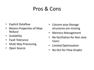 Pros & Cons

• Explicit Dataflow            • Column wise Storage
• Retains Properties of Map-     structures are missing
  Reduce                       • Memory Management
• Scalability                  • No facilitation for Non Java
• Fault Tolerance                Users
• Multi Way Processing         • Limited Optimization
• Open Source
                               • No GUI for Flow Graphs
 